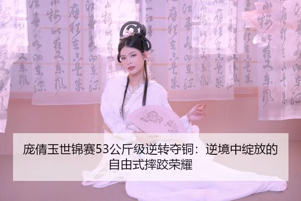 庞倩玉世锦赛53公斤级逆转夺铜：逆境中绽放的自由式摔跤荣耀
