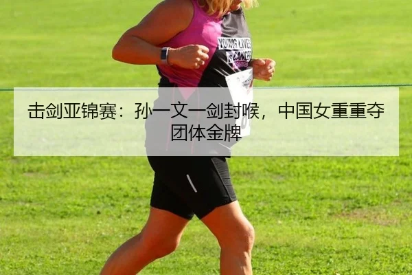 击剑亚锦赛：孙一文一剑封喉，中国女重重夺团体金牌
