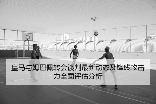 皇马与姆巴佩转会谈判最新动态及锋线攻击力全面评估分析